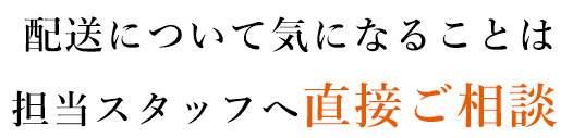 配送について気になることは 担当スタッフへ直接ご相談