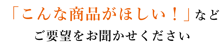 「こんな商品がほしい！」など ご要望をお聞かせください