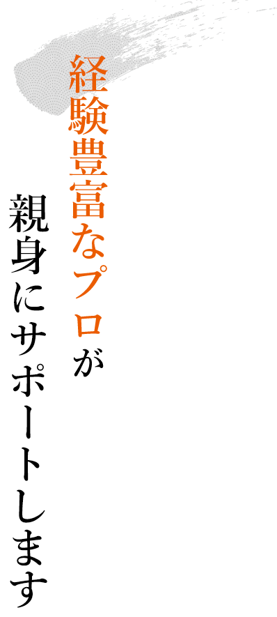 経験豊富なプロが親身にサポートします！